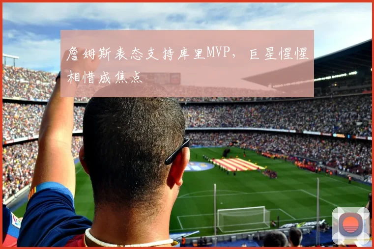 詹姆斯表态支持库里MVP，巨星惺惺相惜成焦点