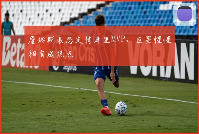 詹姆斯表态支持库里MVP，巨星惺惺相惜成焦点