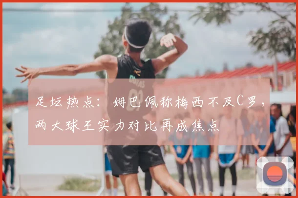 足坛热点：姆巴佩称梅西不及C罗，两大球王实力对比再成焦点