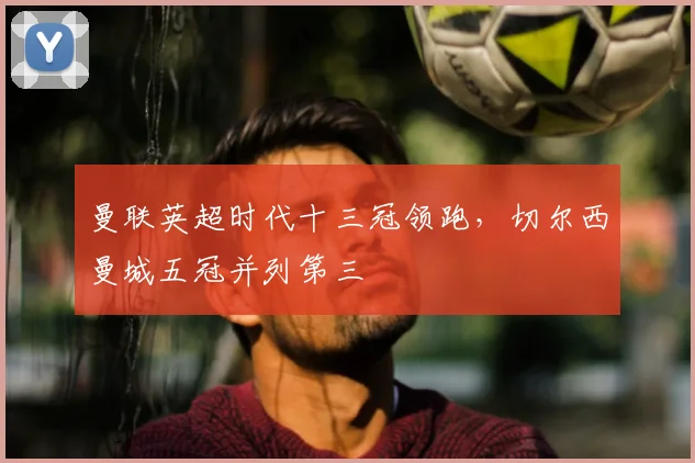 曼联英超时代十三冠领跑，切尔西曼城五冠并列第三